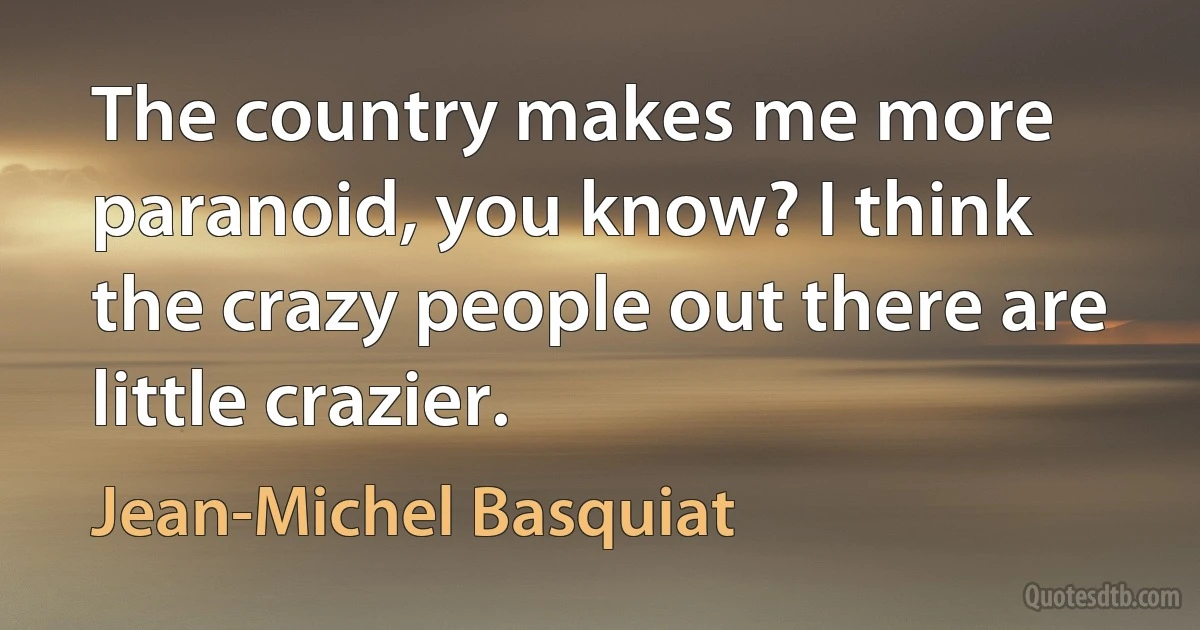 The country makes me more paranoid, you know? I think the crazy people out there are little crazier. (Jean-Michel Basquiat)