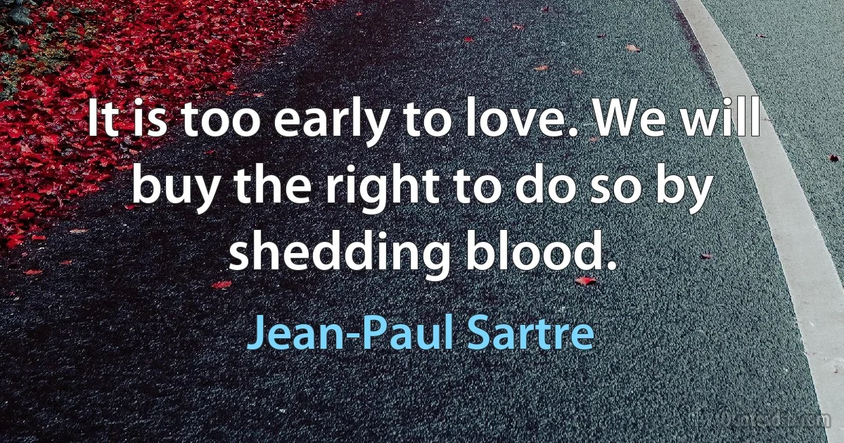 It is too early to love. We will buy the right to do so by shedding blood. (Jean-Paul Sartre)