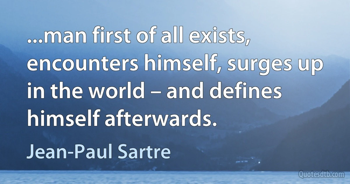 ...man first of all exists, encounters himself, surges up in the world – and defines himself afterwards. (Jean-Paul Sartre)