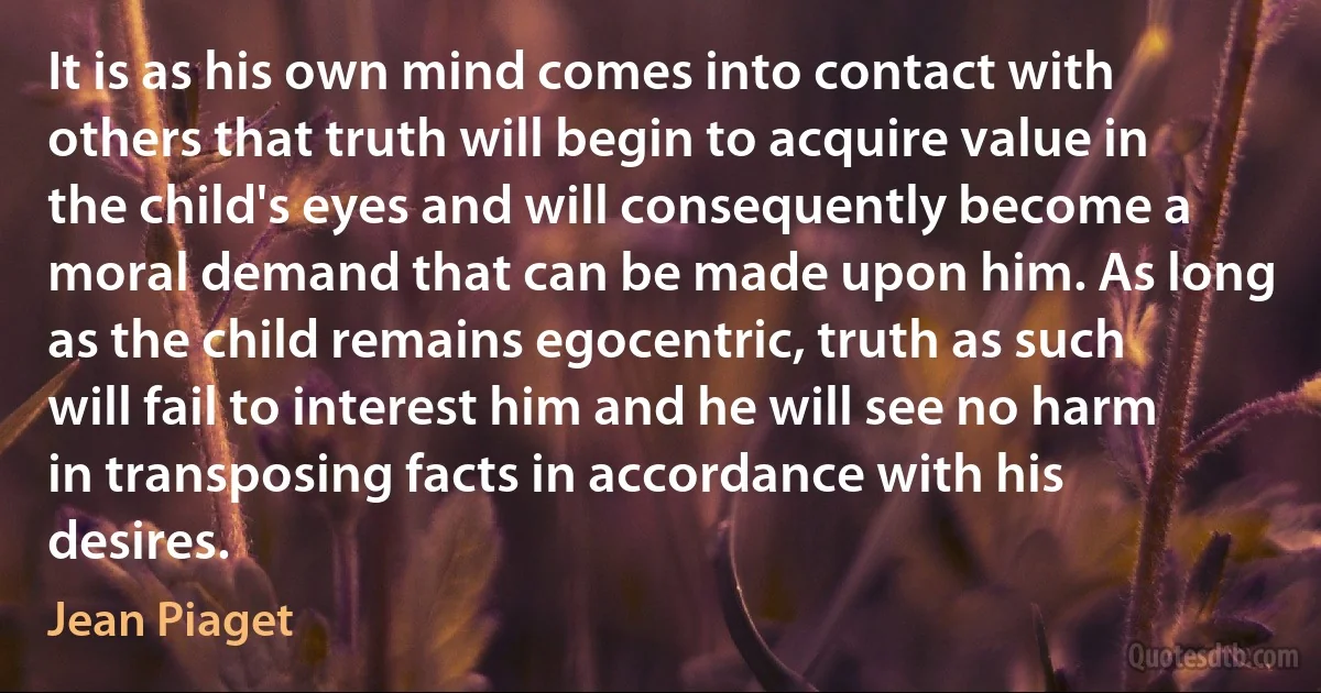 It is as his own mind comes into contact with others that truth will begin to acquire value in the child's eyes and will consequently become a moral demand that can be made upon him. As long as the child remains egocentric, truth as such will fail to interest him and he will see no harm in transposing facts in accordance with his desires. (Jean Piaget)