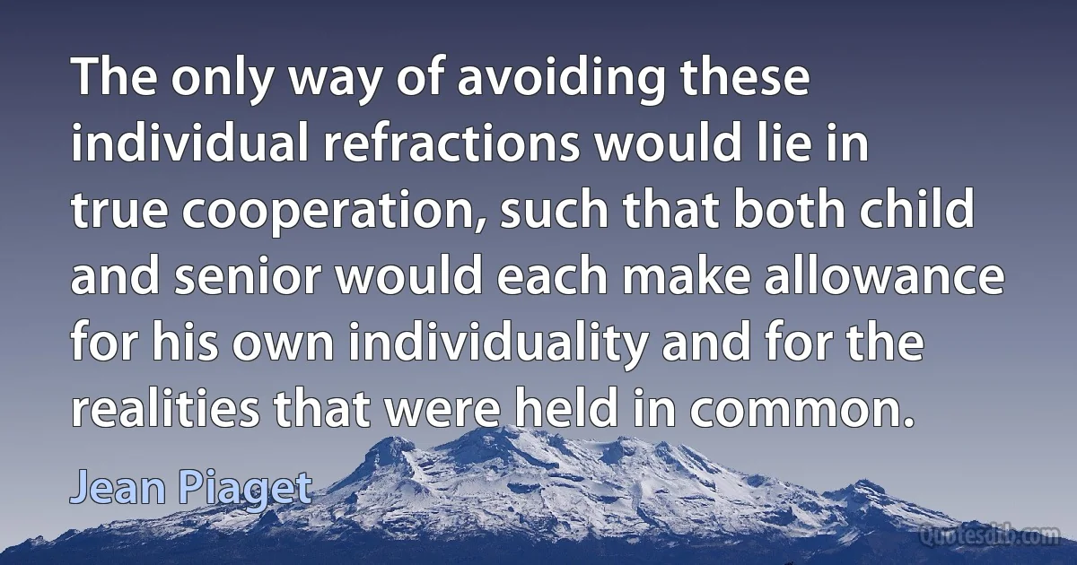 The only way of avoiding these individual refractions would lie in true cooperation, such that both child and senior would each make allowance for his own individuality and for the realities that were held in common. (Jean Piaget)