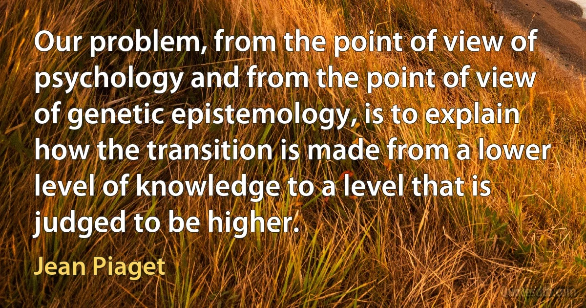 Our problem, from the point of view of psychology and from the point of view of genetic epistemology, is to explain how the transition is made from a lower level of knowledge to a level that is judged to be higher. (Jean Piaget)