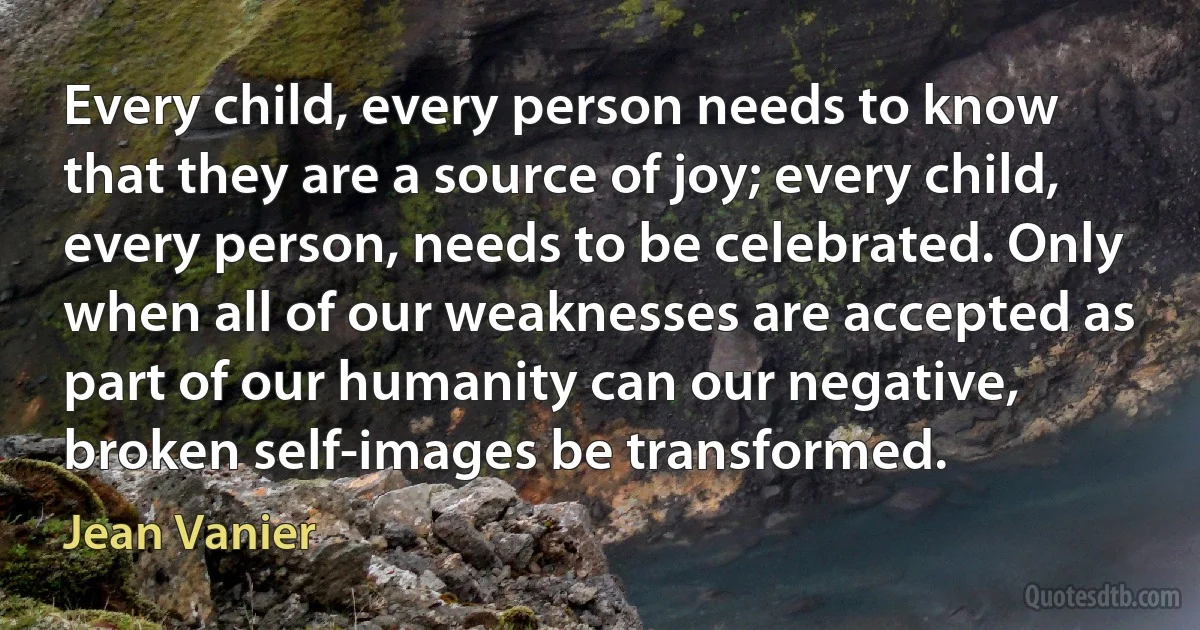 Every child, every person needs to know that they are a source of joy; every child, every person, needs to be celebrated. Only when all of our weaknesses are accepted as part of our humanity can our negative, broken self-images be transformed. (Jean Vanier)