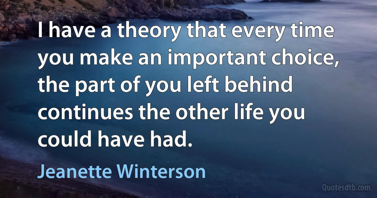 I have a theory that every time you make an important choice, the part of you left behind continues the other life you could have had. (Jeanette Winterson)