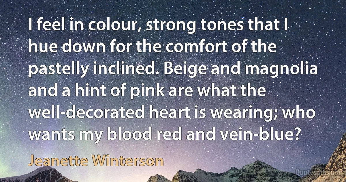 I feel in colour, strong tones that I hue down for the comfort of the pastelly inclined. Beige and magnolia and a hint of pink are what the well-decorated heart is wearing; who wants my blood red and vein-blue? (Jeanette Winterson)