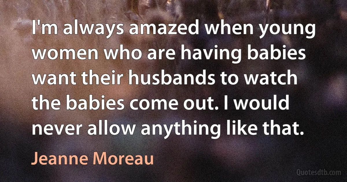 I'm always amazed when young women who are having babies want their husbands to watch the babies come out. I would never allow anything like that. (Jeanne Moreau)