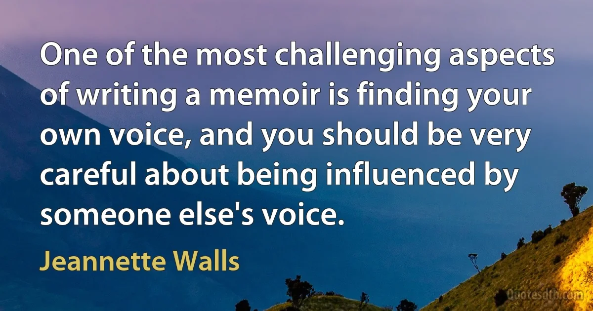 One of the most challenging aspects of writing a memoir is finding your own voice, and you should be very careful about being influenced by someone else's voice. (Jeannette Walls)