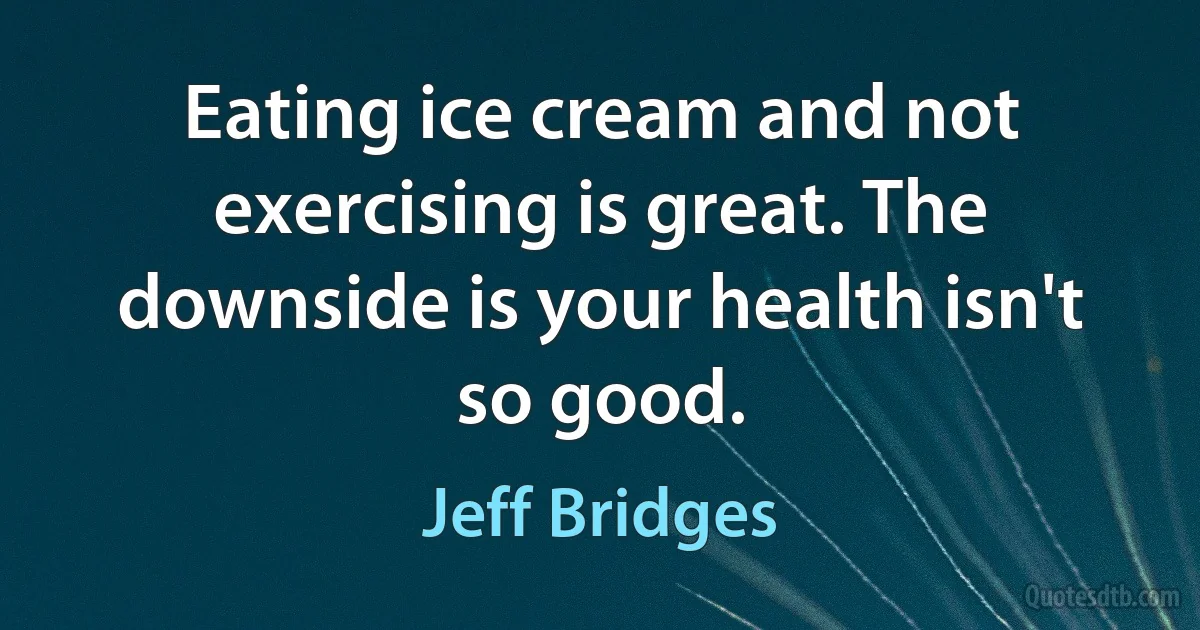 Eating ice cream and not exercising is great. The downside is your health isn't so good. (Jeff Bridges)