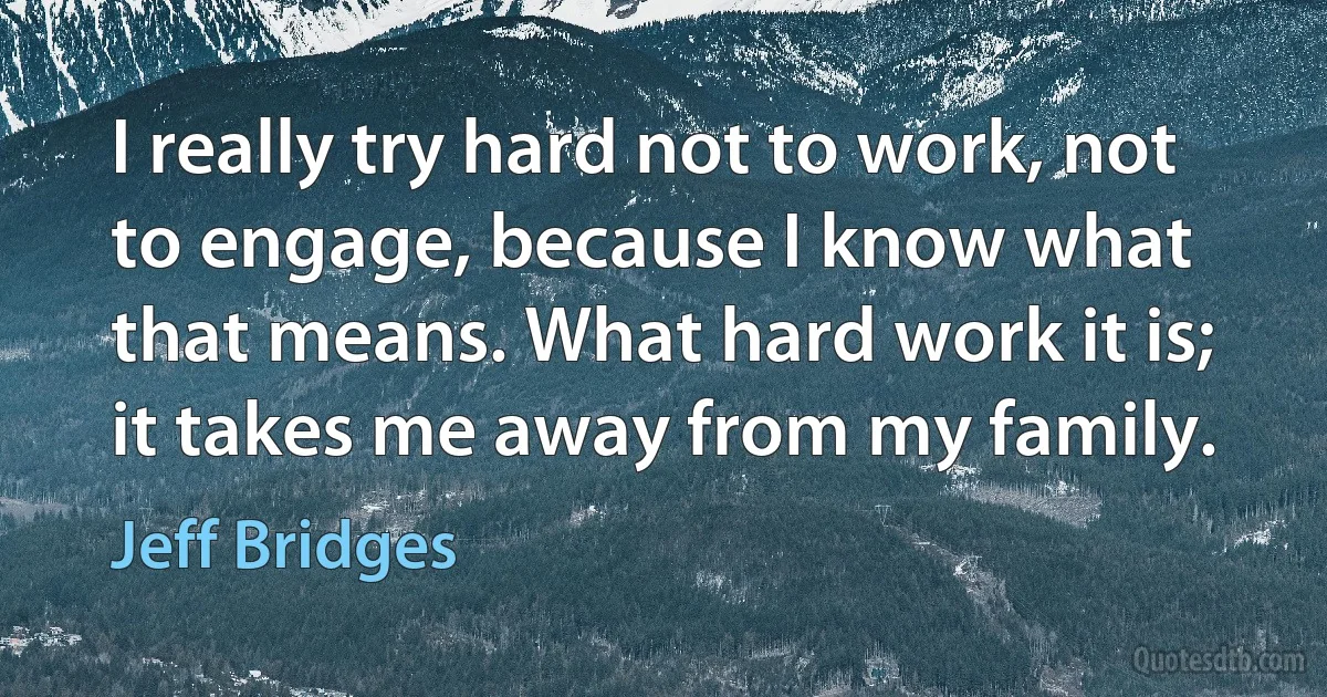 I really try hard not to work, not to engage, because I know what that means. What hard work it is; it takes me away from my family. (Jeff Bridges)