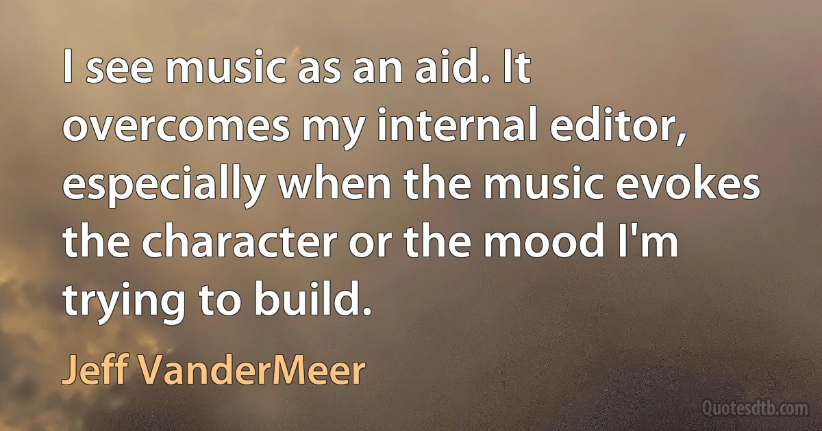 I see music as an aid. It overcomes my internal editor, especially when the music evokes the character or the mood I'm trying to build. (Jeff VanderMeer)