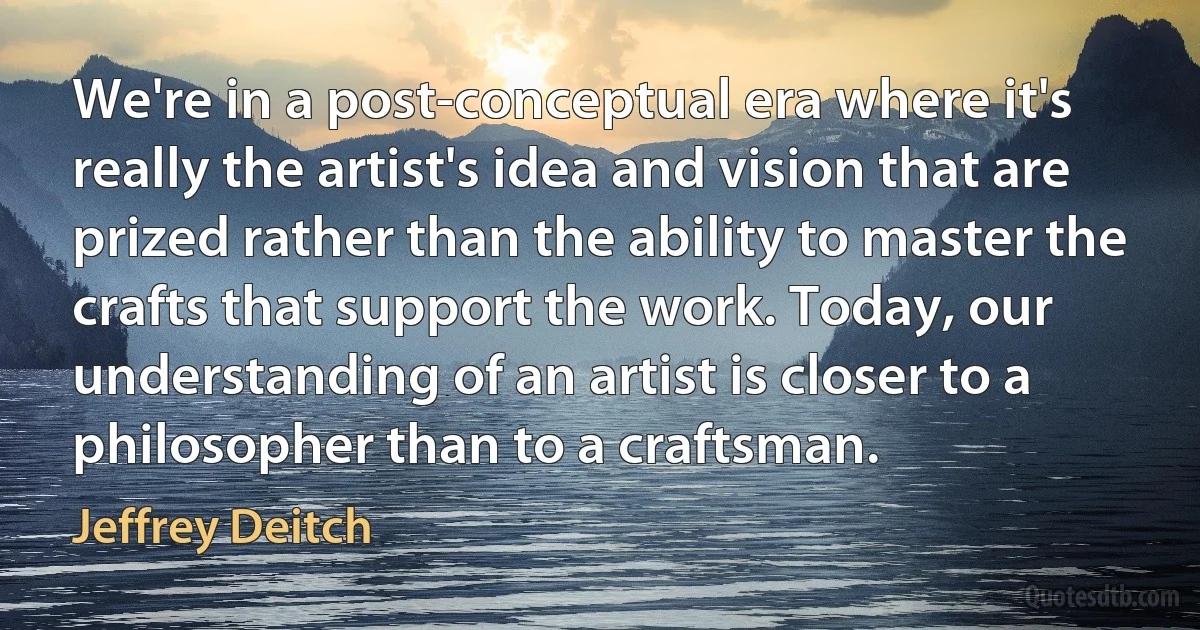 We're in a post-conceptual era where it's really the artist's idea and vision that are prized rather than the ability to master the crafts that support the work. Today, our understanding of an artist is closer to a philosopher than to a craftsman. (Jeffrey Deitch)