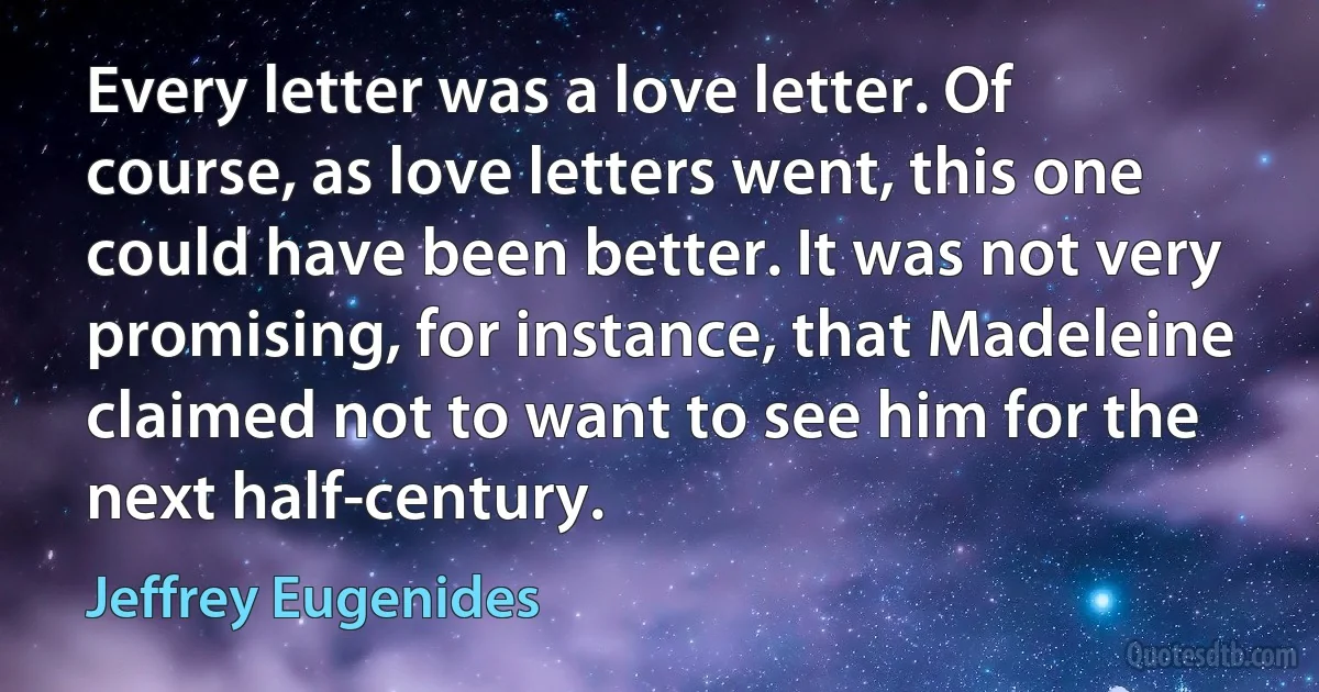 Every letter was a love letter. Of course, as love letters went, this one could have been better. It was not very promising, for instance, that Madeleine claimed not to want to see him for the next half-century. (Jeffrey Eugenides)