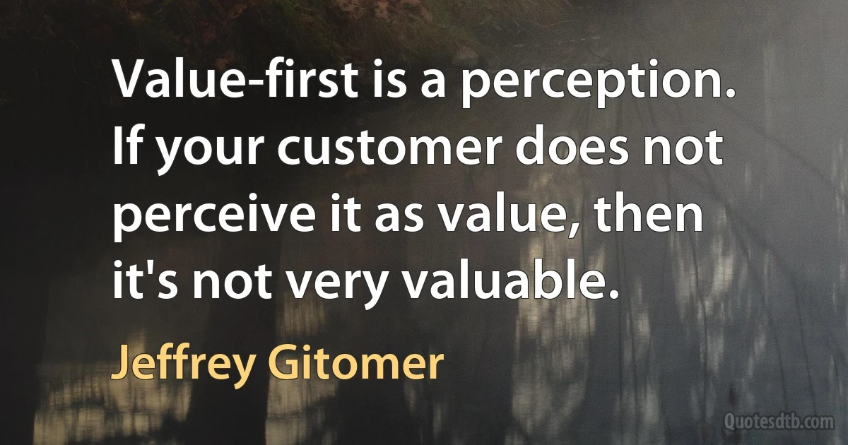 Value-first is a perception. If your customer does not perceive it as value, then it's not very valuable. (Jeffrey Gitomer)