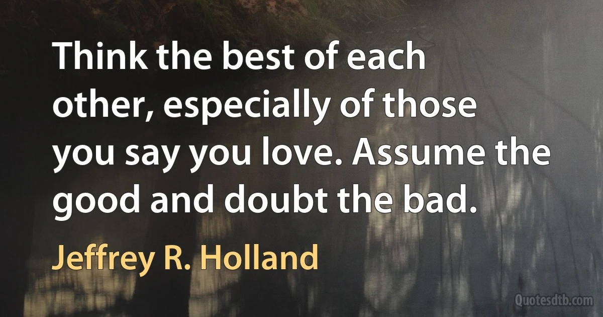 Think the best of each other, especially of those you say you love. Assume the good and doubt the bad. (Jeffrey R. Holland)