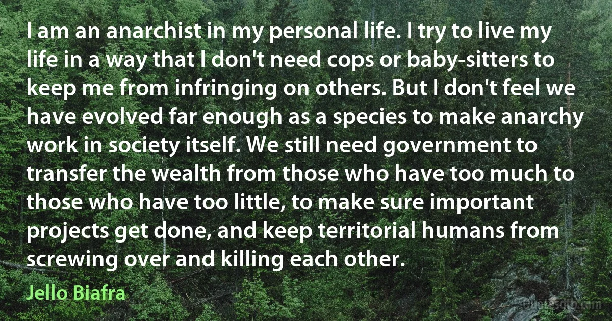 I am an anarchist in my personal life. I try to live my life in a way that I don't need cops or baby-sitters to keep me from infringing on others. But I don't feel we have evolved far enough as a species to make anarchy work in society itself. We still need government to transfer the wealth from those who have too much to those who have too little, to make sure important projects get done, and keep territorial humans from screwing over and killing each other. (Jello Biafra)