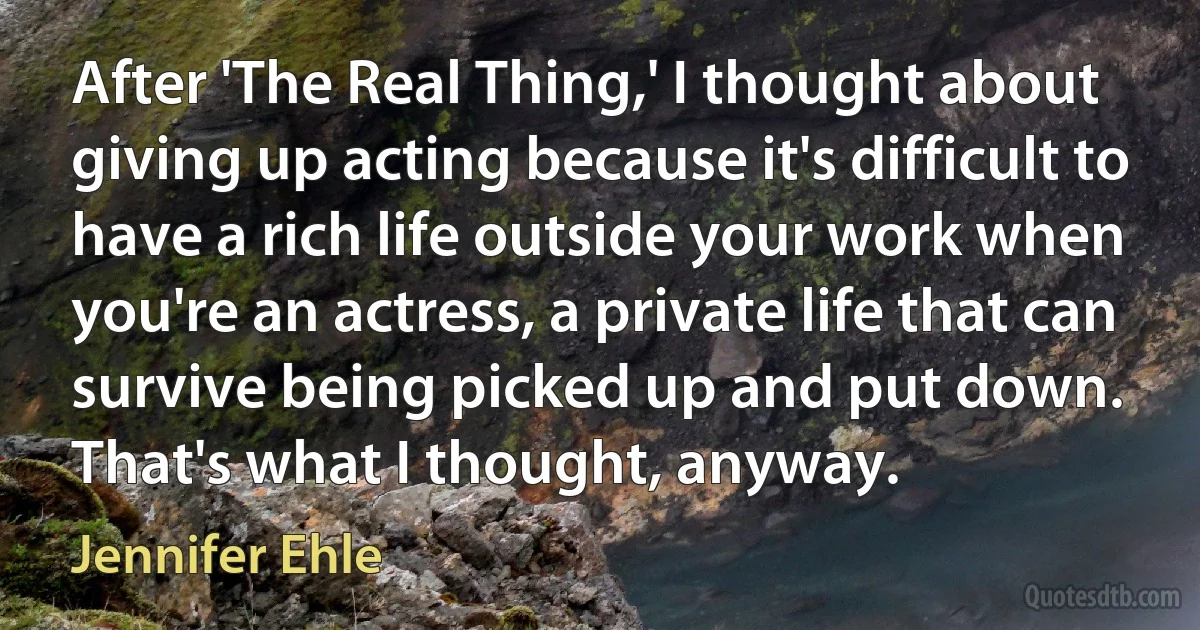 After 'The Real Thing,' I thought about giving up acting because it's difficult to have a rich life outside your work when you're an actress, a private life that can survive being picked up and put down. That's what I thought, anyway. (Jennifer Ehle)