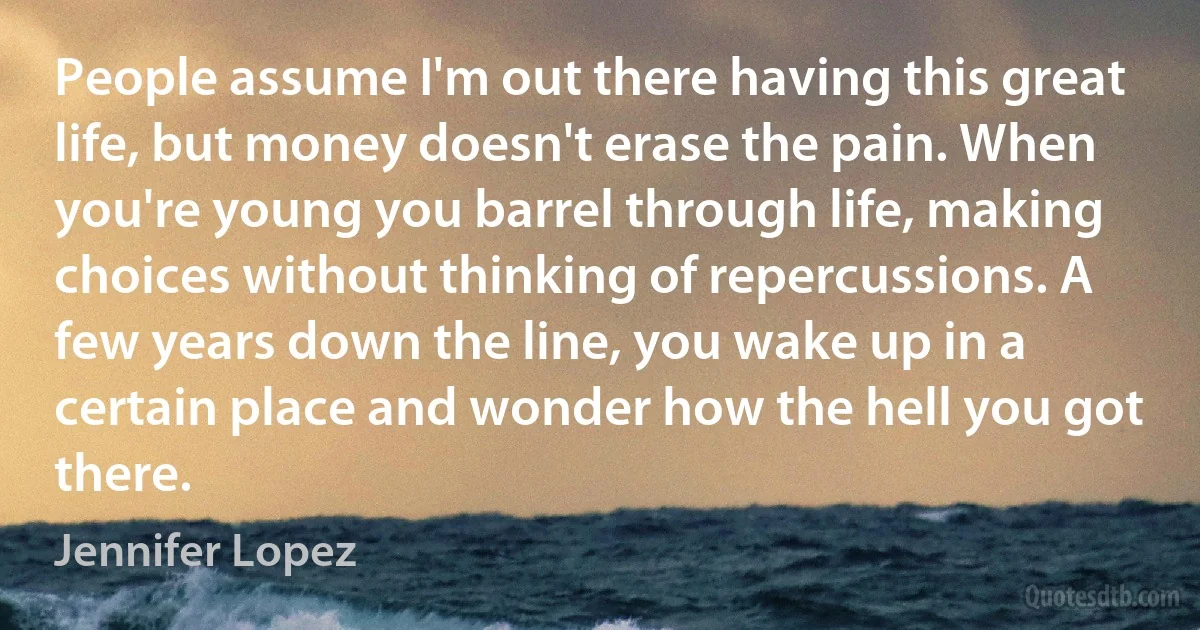 People assume I'm out there having this great life, but money doesn't erase the pain. When you're young you barrel through life, making choices without thinking of repercussions. A few years down the line, you wake up in a certain place and wonder how the hell you got there. (Jennifer Lopez)