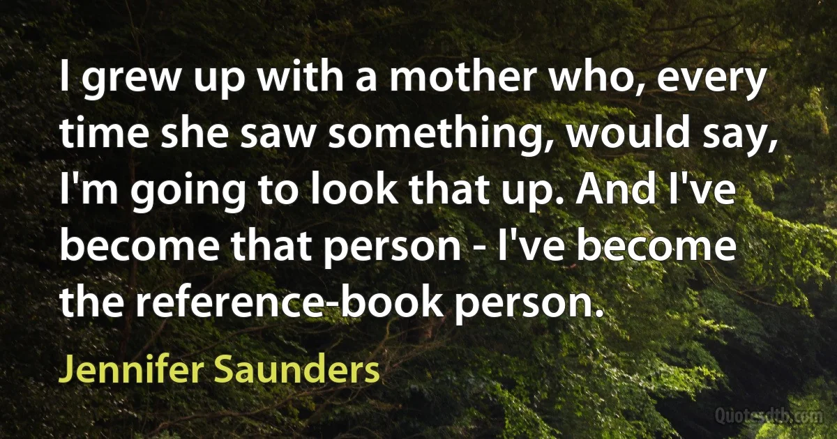 I grew up with a mother who, every time she saw something, would say, I'm going to look that up. And I've become that person - I've become the reference-book person. (Jennifer Saunders)