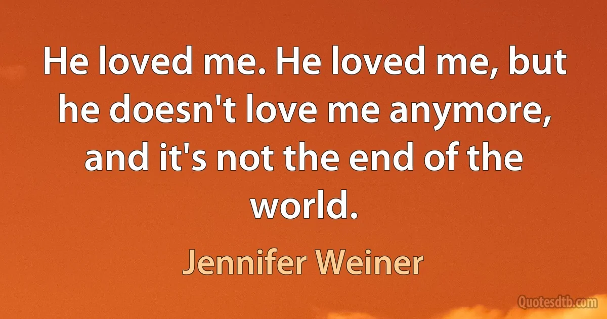 He loved me. He loved me, but he doesn't love me anymore, and it's not the end of the world. (Jennifer Weiner)