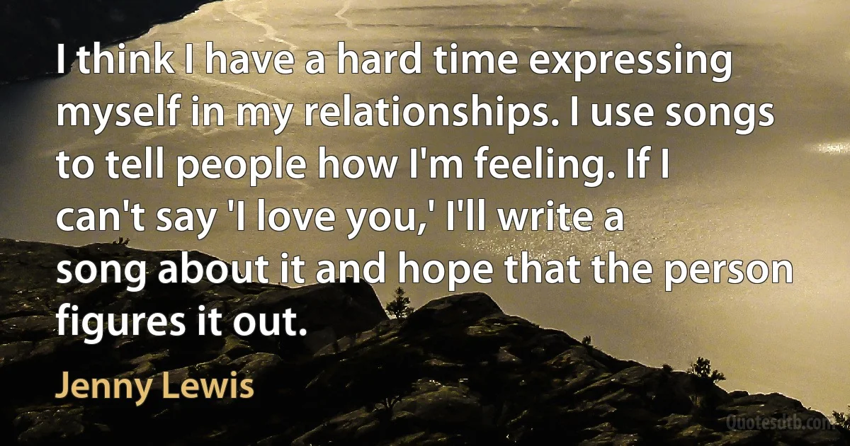 I think I have a hard time expressing myself in my relationships. I use songs to tell people how I'm feeling. If I can't say 'I love you,' I'll write a song about it and hope that the person figures it out. (Jenny Lewis)