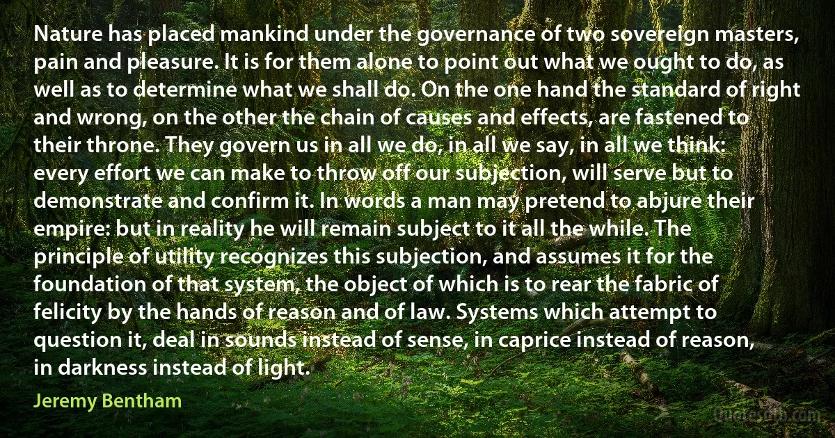 Nature has placed mankind under the governance of two sovereign masters, pain and pleasure. It is for them alone to point out what we ought to do, as well as to determine what we shall do. On the one hand the standard of right and wrong, on the other the chain of causes and effects, are fastened to their throne. They govern us in all we do, in all we say, in all we think: every effort we can make to throw off our subjection, will serve but to demonstrate and confirm it. In words a man may pretend to abjure their empire: but in reality he will remain subject to it all the while. The principle of utility recognizes this subjection, and assumes it for the foundation of that system, the object of which is to rear the fabric of felicity by the hands of reason and of law. Systems which attempt to question it, deal in sounds instead of sense, in caprice instead of reason, in darkness instead of light. (Jeremy Bentham)