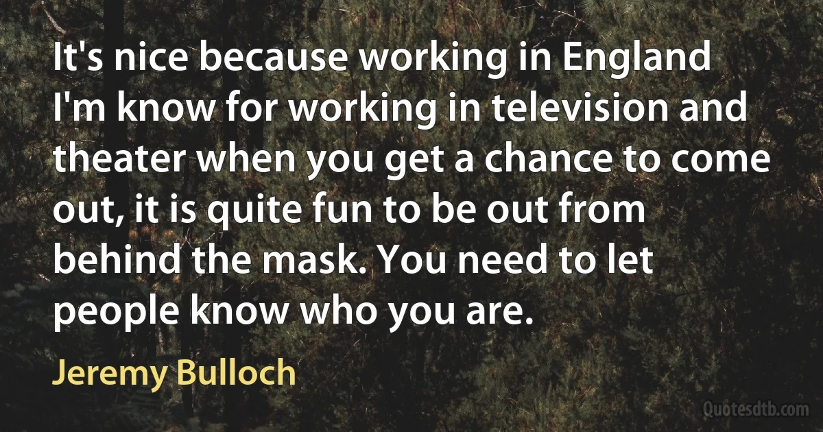 It's nice because working in England I'm know for working in television and theater when you get a chance to come out, it is quite fun to be out from behind the mask. You need to let people know who you are. (Jeremy Bulloch)