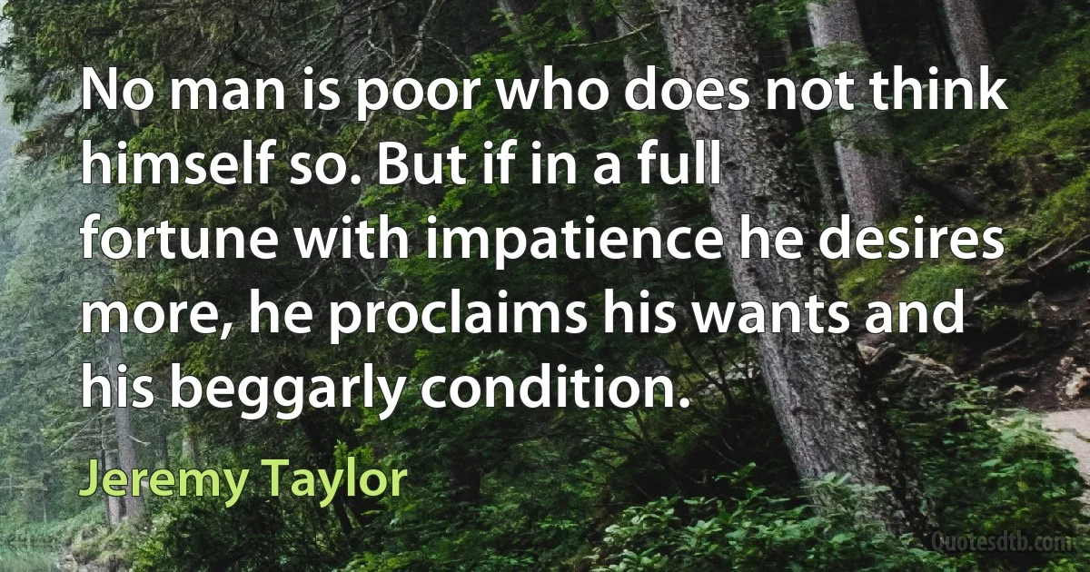 No man is poor who does not think himself so. But if in a full fortune with impatience he desires more, he proclaims his wants and his beggarly condition. (Jeremy Taylor)