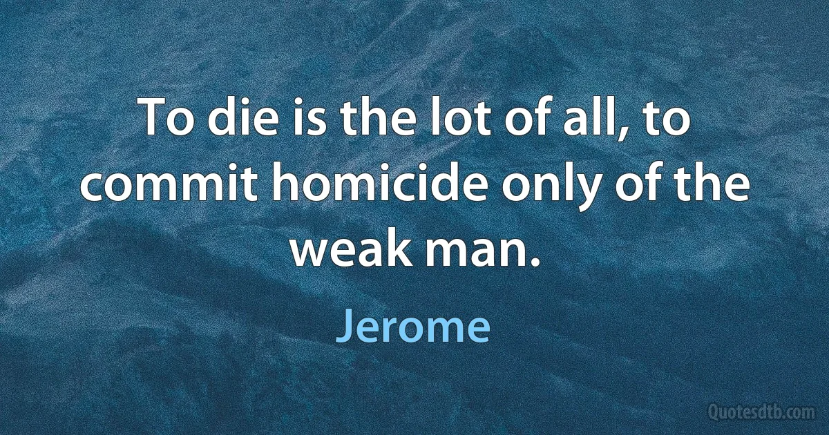 To die is the lot of all, to commit homicide only of the weak man. (Jerome)