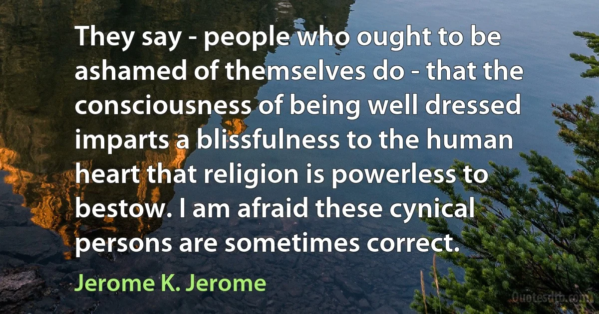 They say - people who ought to be ashamed of themselves do - that the consciousness of being well dressed imparts a blissfulness to the human heart that religion is powerless to bestow. I am afraid these cynical persons are sometimes correct. (Jerome K. Jerome)