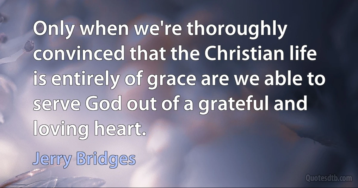 Only when we're thoroughly convinced that the Christian life is entirely of grace are we able to serve God out of a grateful and loving heart. (Jerry Bridges)