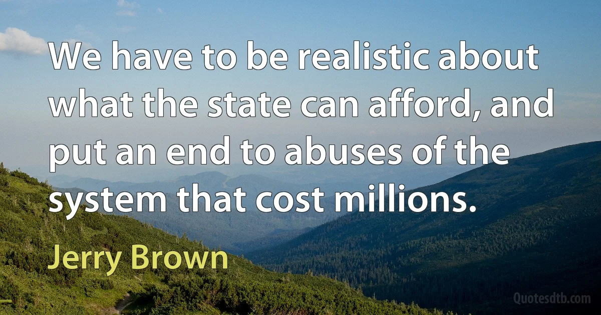 We have to be realistic about what the state can afford, and put an end to abuses of the system that cost millions. (Jerry Brown)