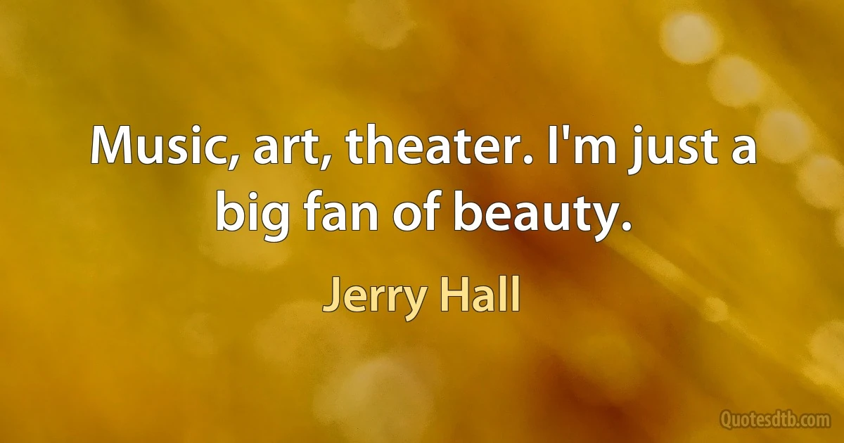 Music, art, theater. I'm just a big fan of beauty. (Jerry Hall)