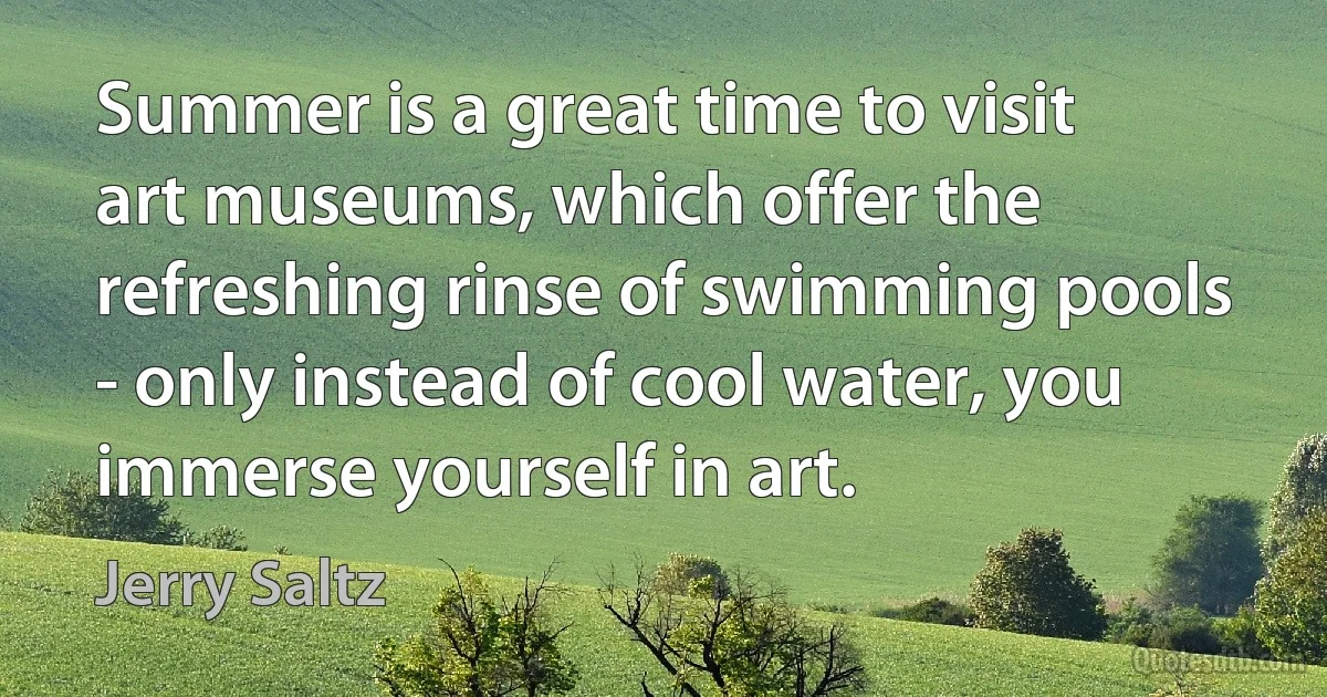 Summer is a great time to visit art museums, which offer the refreshing rinse of swimming pools - only instead of cool water, you immerse yourself in art. (Jerry Saltz)