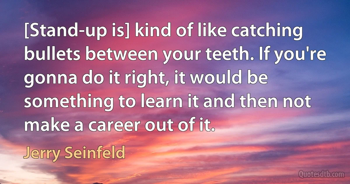 [Stand-up is] kind of like catching bullets between your teeth. If you're gonna do it right, it would be something to learn it and then not make a career out of it. (Jerry Seinfeld)