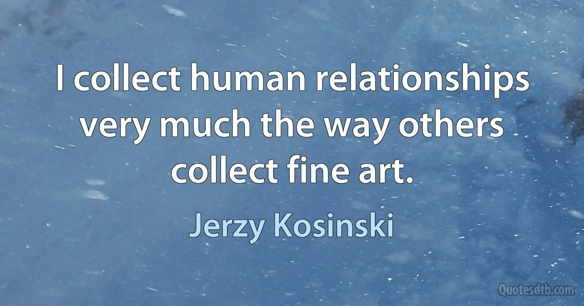 I collect human relationships very much the way others collect fine art. (Jerzy Kosinski)