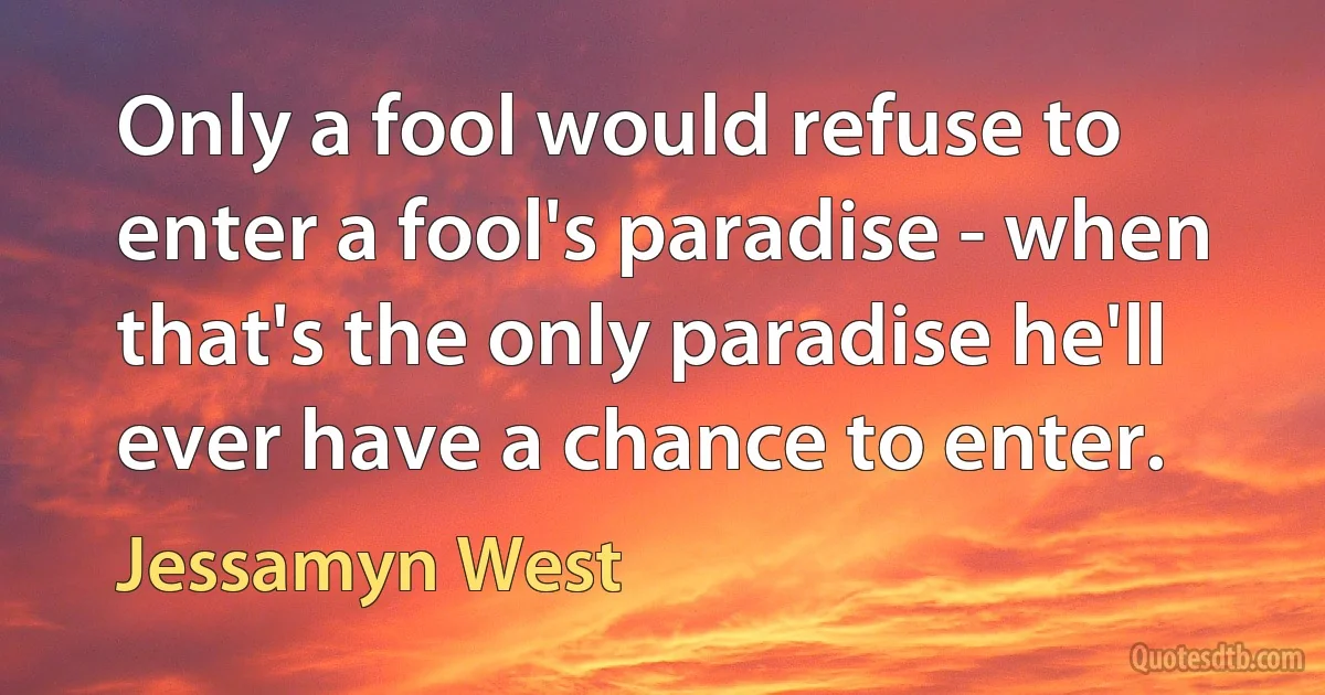 Only a fool would refuse to enter a fool's paradise - when that's the only paradise he'll ever have a chance to enter. (Jessamyn West)