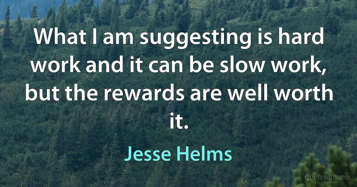 What I am suggesting is hard work and it can be slow work, but the rewards are well worth it. (Jesse Helms)