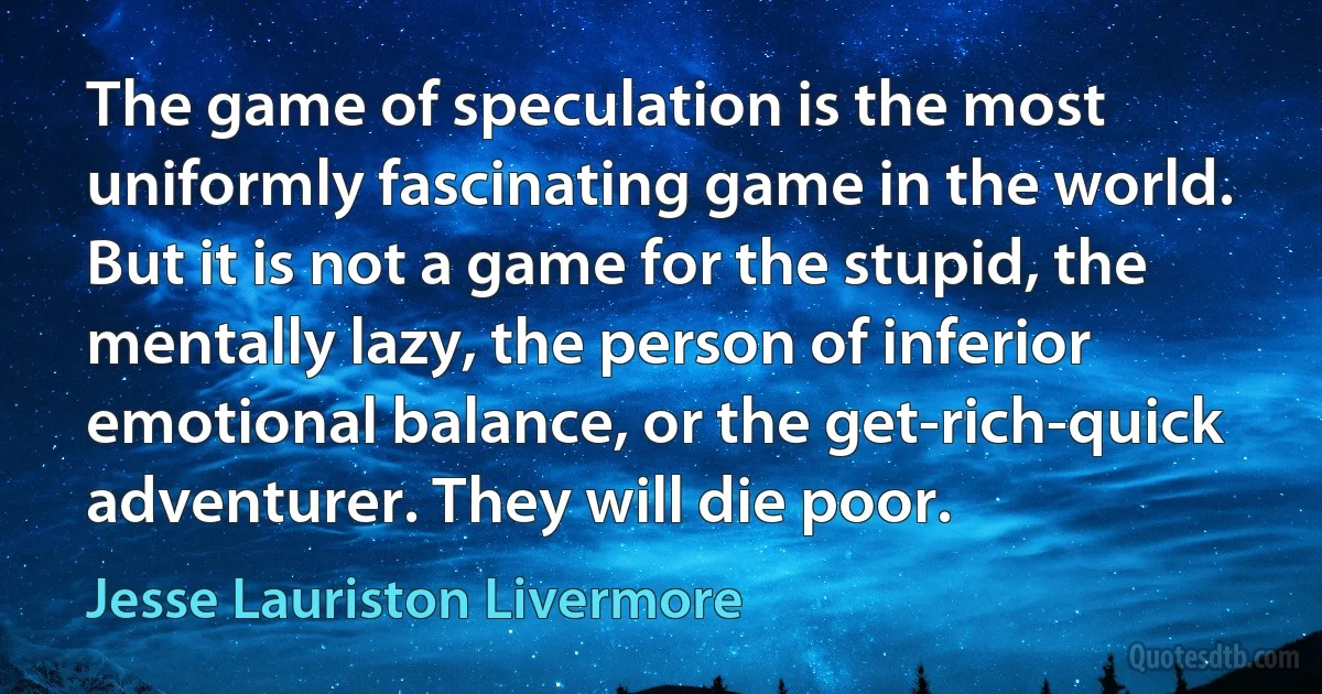 The game of speculation is the most uniformly fascinating game in the world. But it is not a game for the stupid, the mentally lazy, the person of inferior emotional balance, or the get-rich-quick adventurer. They will die poor. (Jesse Lauriston Livermore)