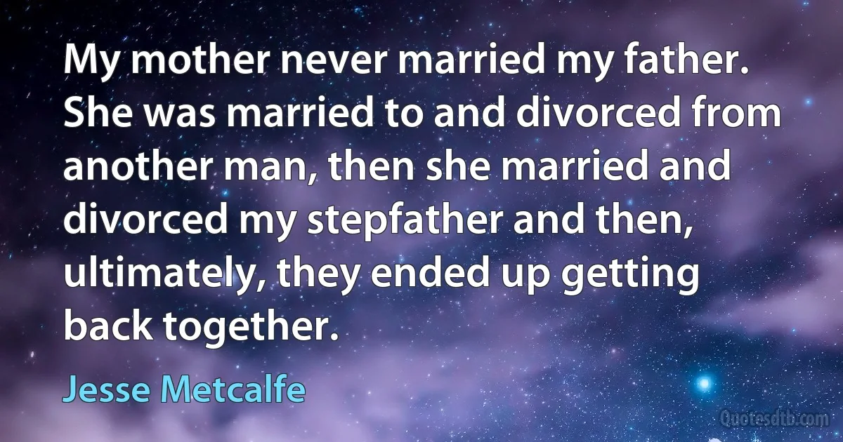 My mother never married my father. She was married to and divorced from another man, then she married and divorced my stepfather and then, ultimately, they ended up getting back together. (Jesse Metcalfe)