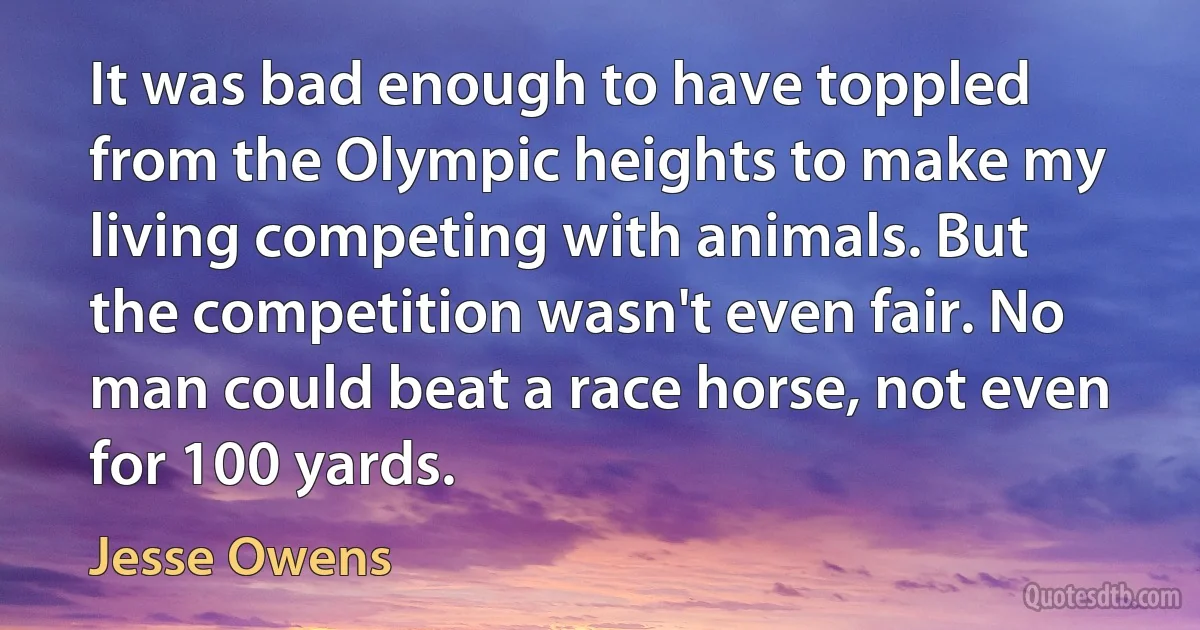 It was bad enough to have toppled from the Olympic heights to make my living competing with animals. But the competition wasn't even fair. No man could beat a race horse, not even for 100 yards. (Jesse Owens)