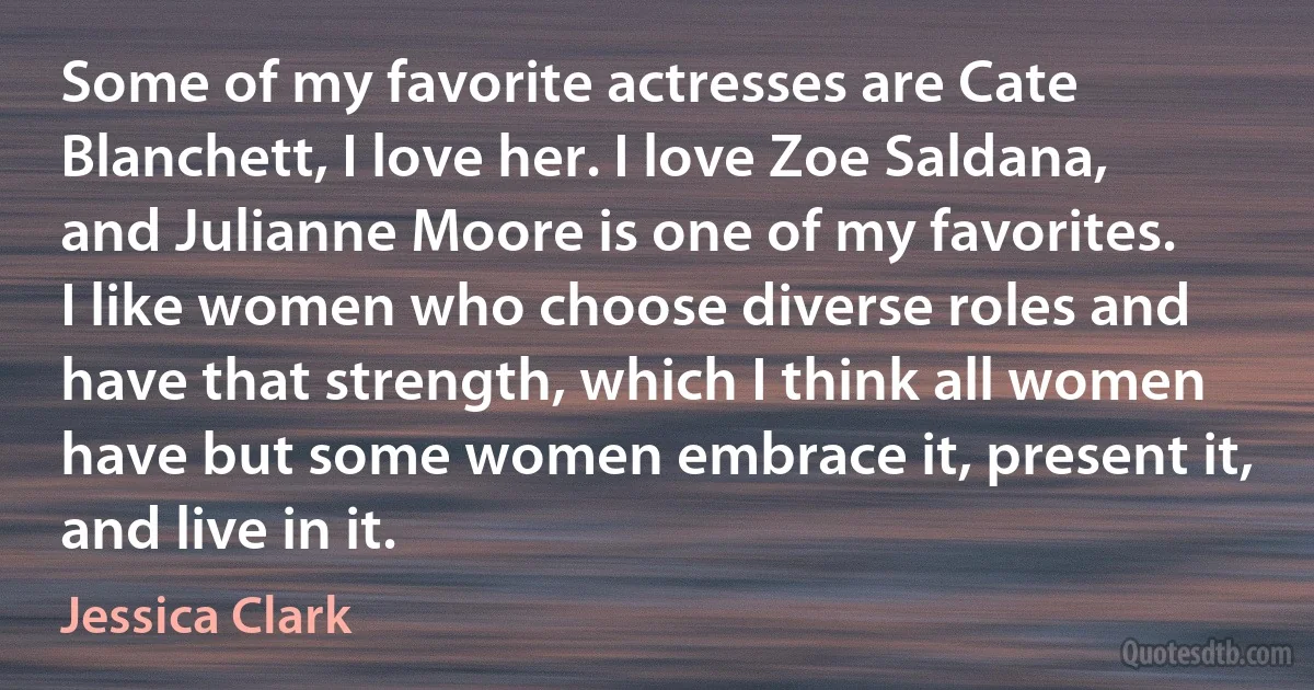 Some of my favorite actresses are Cate Blanchett, I love her. I love Zoe Saldana, and Julianne Moore is one of my favorites. I like women who choose diverse roles and have that strength, which I think all women have but some women embrace it, present it, and live in it. (Jessica Clark)