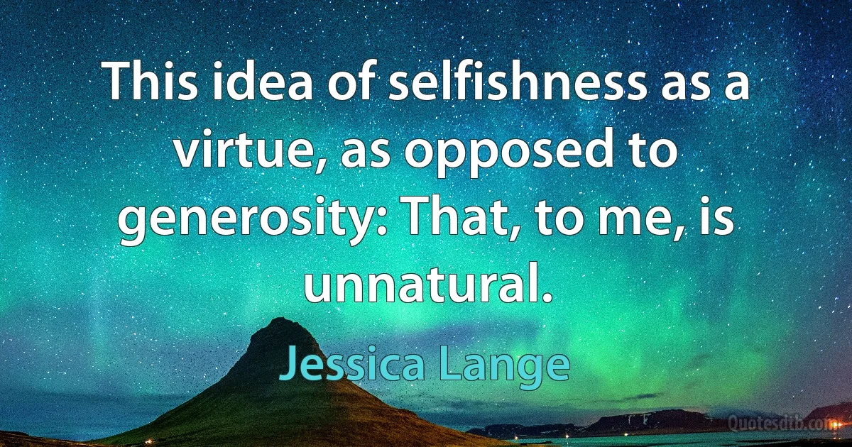 This idea of selfishness as a virtue, as opposed to generosity: That, to me, is unnatural. (Jessica Lange)