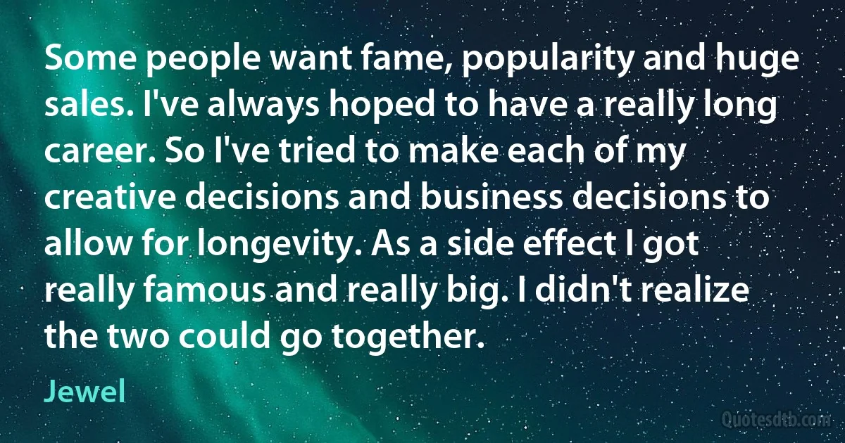 Some people want fame, popularity and huge sales. I've always hoped to have a really long career. So I've tried to make each of my creative decisions and business decisions to allow for longevity. As a side effect I got really famous and really big. I didn't realize the two could go together. (Jewel)