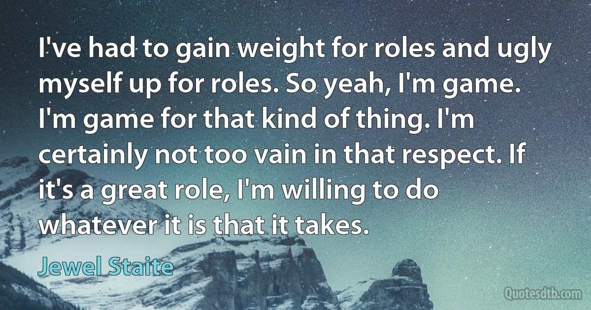 I've had to gain weight for roles and ugly myself up for roles. So yeah, I'm game. I'm game for that kind of thing. I'm certainly not too vain in that respect. If it's a great role, I'm willing to do whatever it is that it takes. (Jewel Staite)