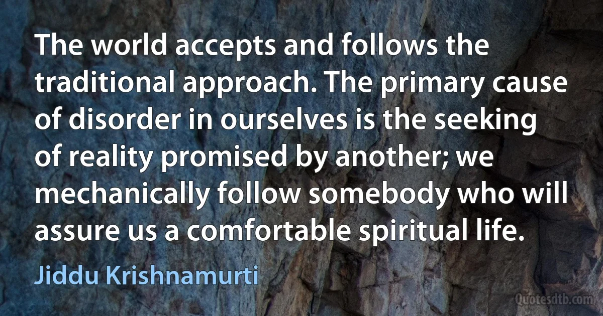 The world accepts and follows the traditional approach. The primary cause of disorder in ourselves is the seeking of reality promised by another; we mechanically follow somebody who will assure us a comfortable spiritual life. (Jiddu Krishnamurti)