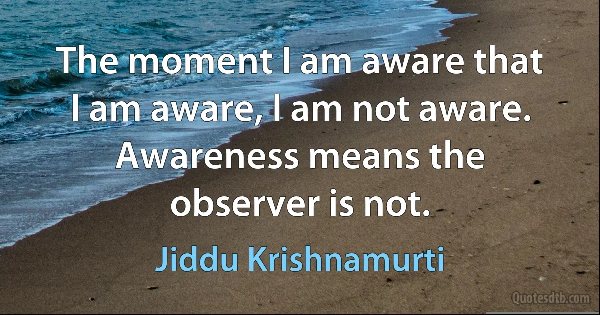 The moment I am aware that I am aware, I am not aware. Awareness means the observer is not. (Jiddu Krishnamurti)