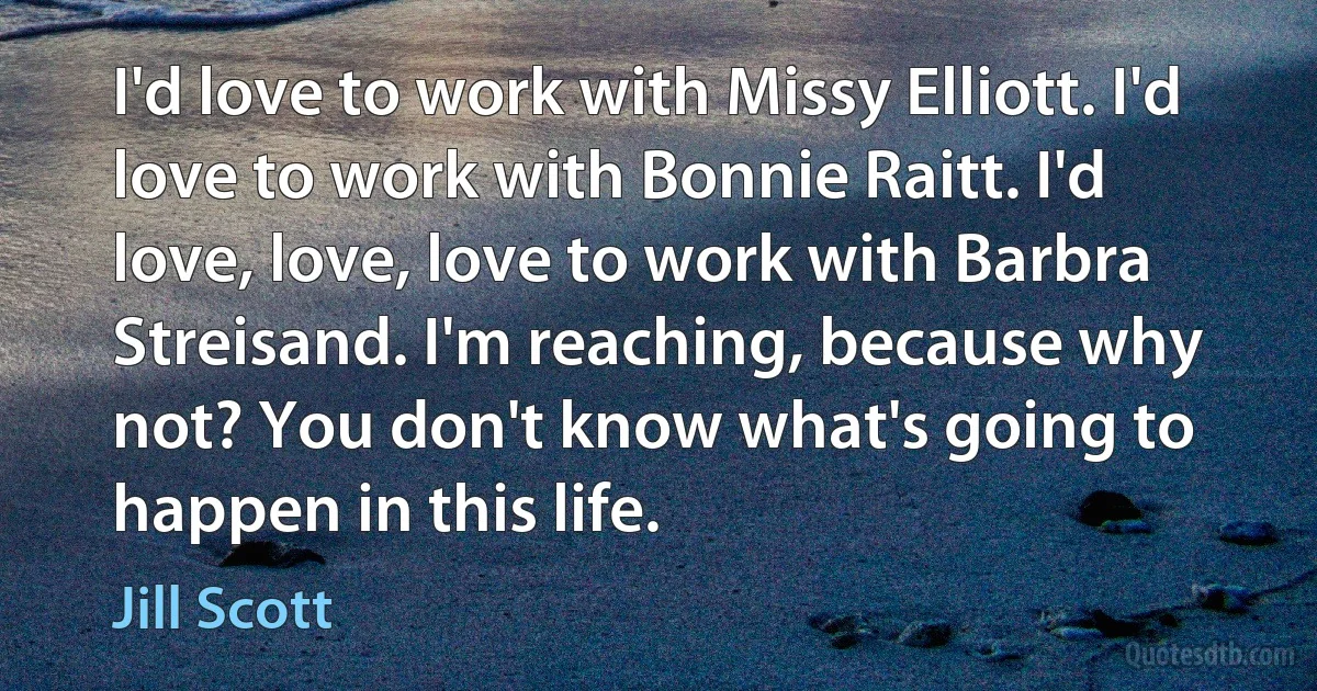 I'd love to work with Missy Elliott. I'd love to work with Bonnie Raitt. I'd love, love, love to work with Barbra Streisand. I'm reaching, because why not? You don't know what's going to happen in this life. (Jill Scott)