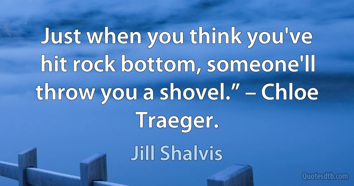 Just when you think you've hit rock bottom, someone'll throw you a shovel.” – Chloe Traeger. (Jill Shalvis)