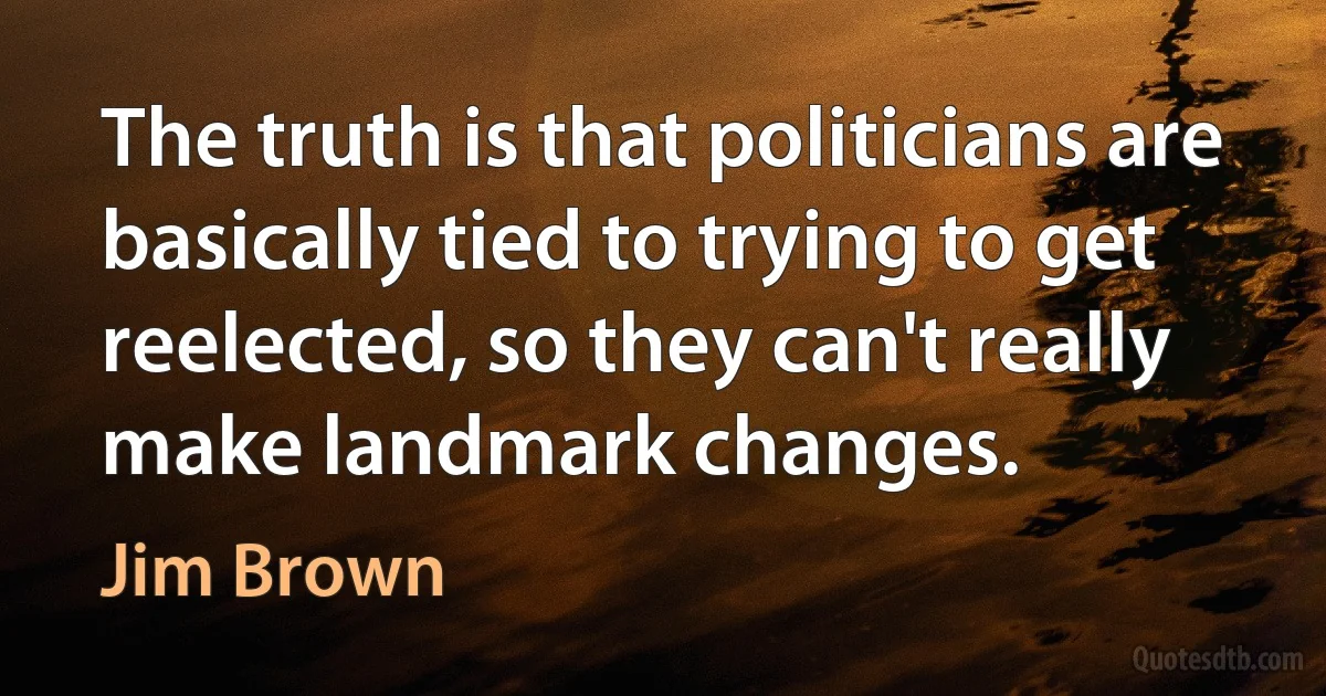 The truth is that politicians are basically tied to trying to get reelected, so they can't really make landmark changes. (Jim Brown)