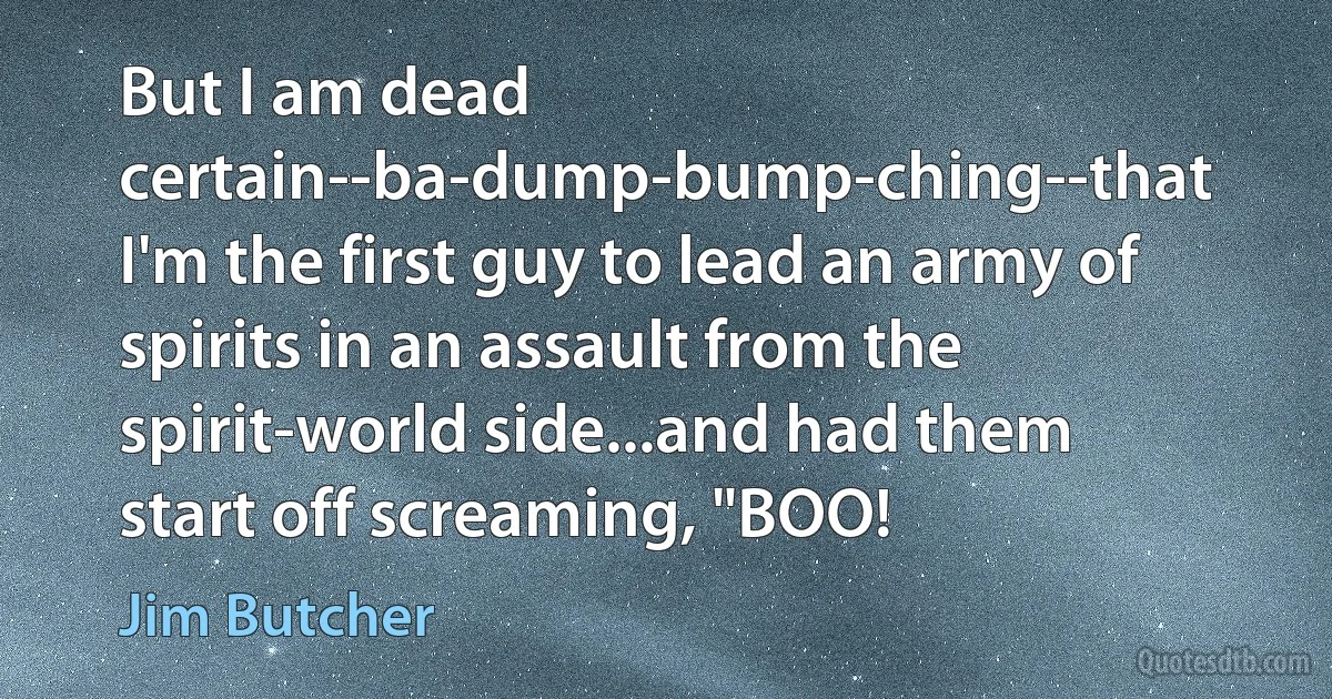 But I am dead certain--ba-dump-bump-ching--that I'm the first guy to lead an army of spirits in an assault from the spirit-world side...and had them start off screaming, "BOO! (Jim Butcher)